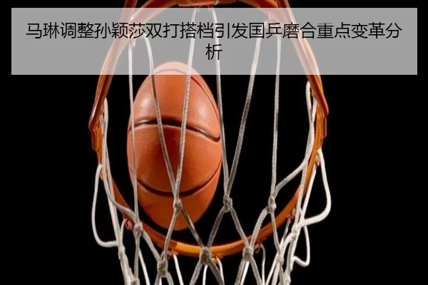 马琳调整孙颖莎双打搭档引发国乒磨合重点变革分析