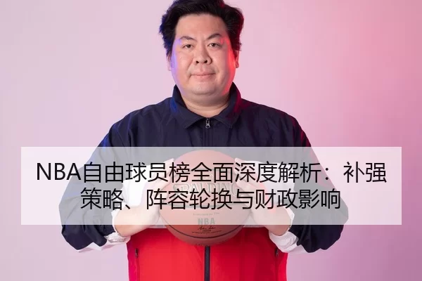 NBA自由球员榜全面深度解析：补强策略、阵容轮换与财政影响