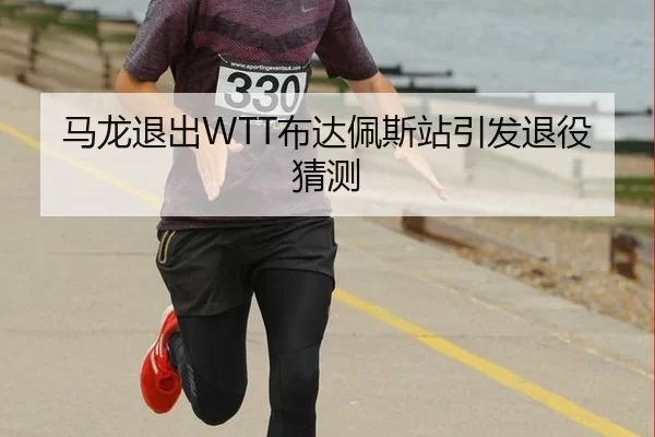 马龙退出WTT布达佩斯站引发退役猜测