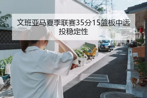 文班亚马夏季联赛35分15篮板中远投稳定性