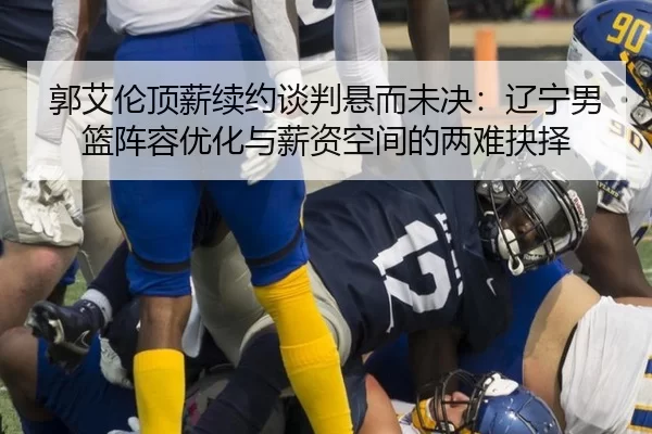 郭艾伦顶薪续约谈判悬而未决：辽宁男篮阵容优化与薪资空间的两难抉择